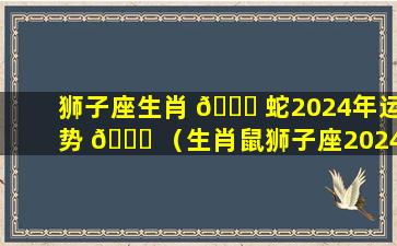 狮子座生肖 🐘 蛇2024年运势 🐋 （生肖鼠狮子座2024年运势如何）